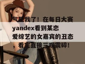 气死我了！在每日大赛yandex看到某恋爱综艺的女嘉宾的丑态，看完直接三观震碎！