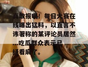 真敢报啊！每日大赛在线曝出猛料，以直言不讳著称的某评论员居然...吃瓜群众表示已经看麻了。