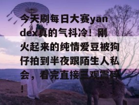 今天刷每日大赛yandex真的气抖冷！刚火起来的纯情爱豆被狗仔拍到半夜跟陌生人私会，看完直接三观震碎！